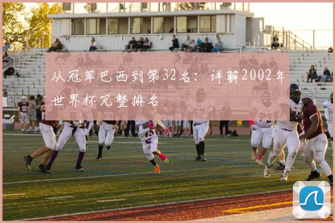 从冠军巴西到第32名：详解2002年世界杯完整排名