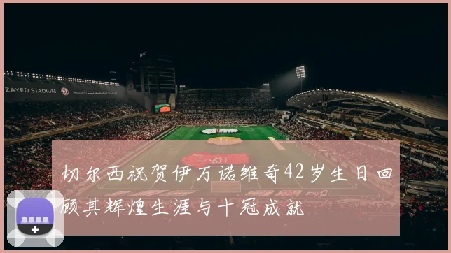 切尔西祝贺伊万诺维奇42岁生日回顾其辉煌生涯与十冠成就