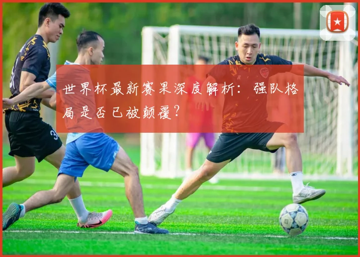 世界杯最新赛果深度解析：强队格局是否已被颠覆？