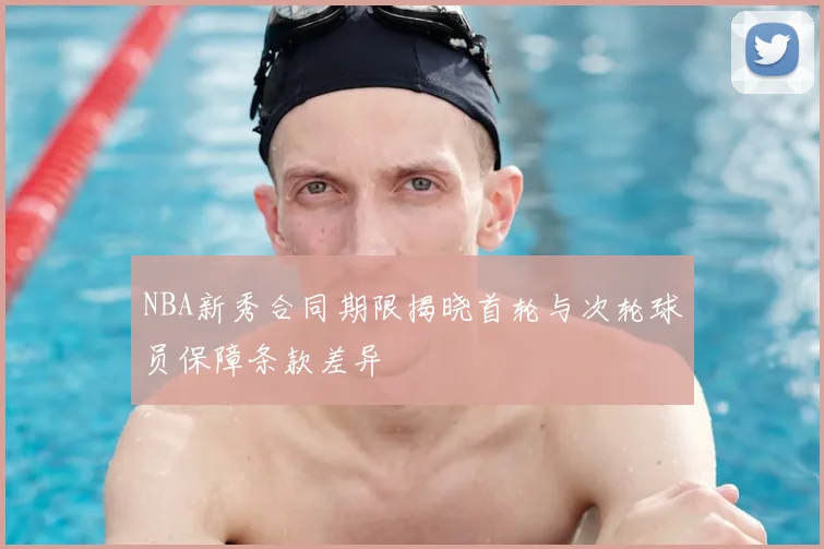 NBA新秀合同期限揭晓首轮与次轮球员保障条款差异