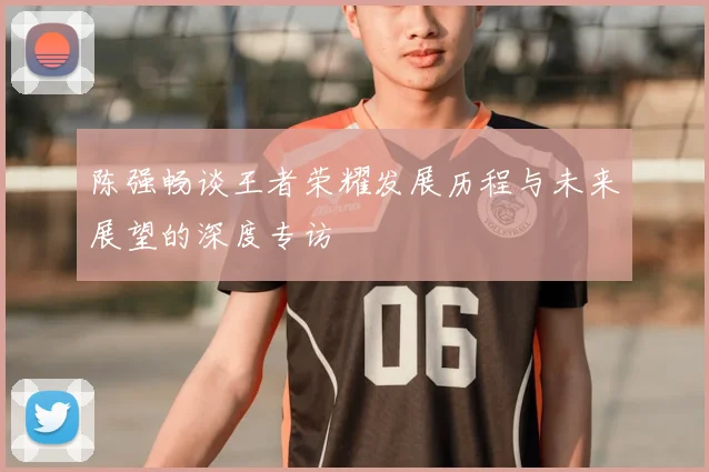 陈强畅谈王者荣耀发展历程与未来展望的深度专访