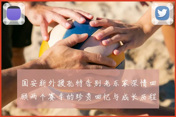 国安新外援孔特告别老东家深情回顾两个赛季的珍贵回忆与成长历程