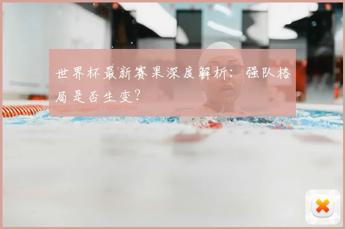 世界杯最新赛果深度解析：强队格局是否生变？