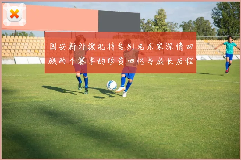 国安新外援孔特告别老东家深情回顾两个赛季的珍贵回忆与成长历程