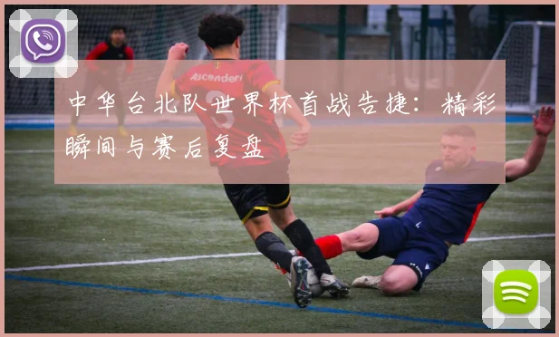 中华台北队世界杯首战告捷：精彩瞬间与赛后复盘