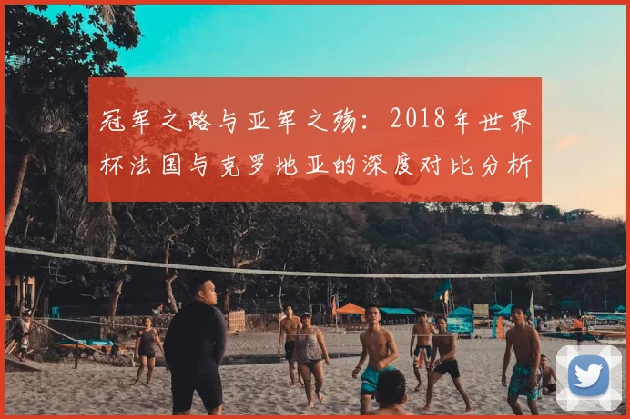 冠军之路与亚军之殇：2018年世界杯法国与克罗地亚的深度对比分析