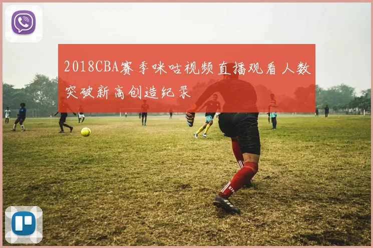 2018CBA赛季咪咕视频直播观看人数突破新高创造纪录