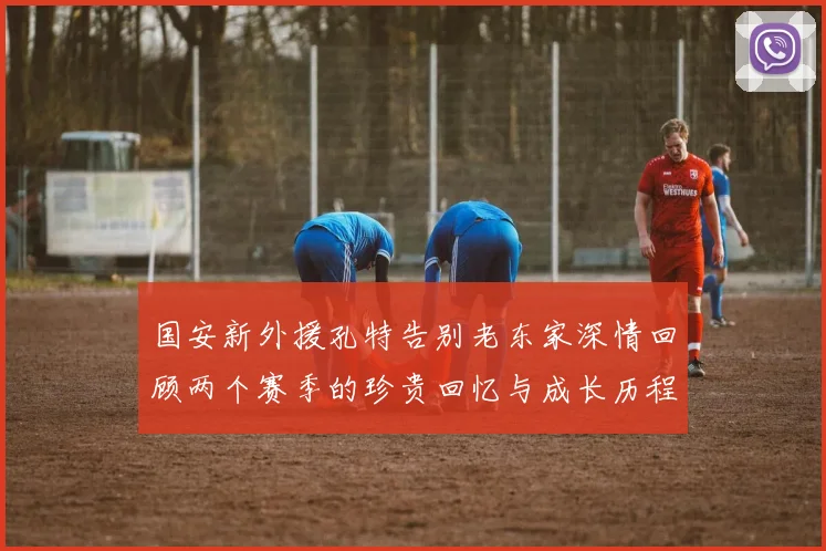 国安新外援孔特告别老东家深情回顾两个赛季的珍贵回忆与成长历程