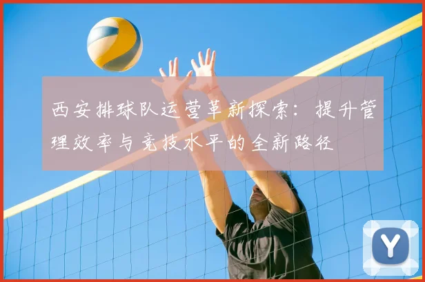 西安排球队运营革新探索：提升管理效率与竞技水平的全新路径