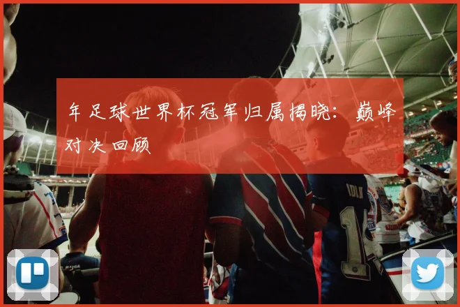 年足球世界杯冠军归属揭晓：巅峰对决回顾