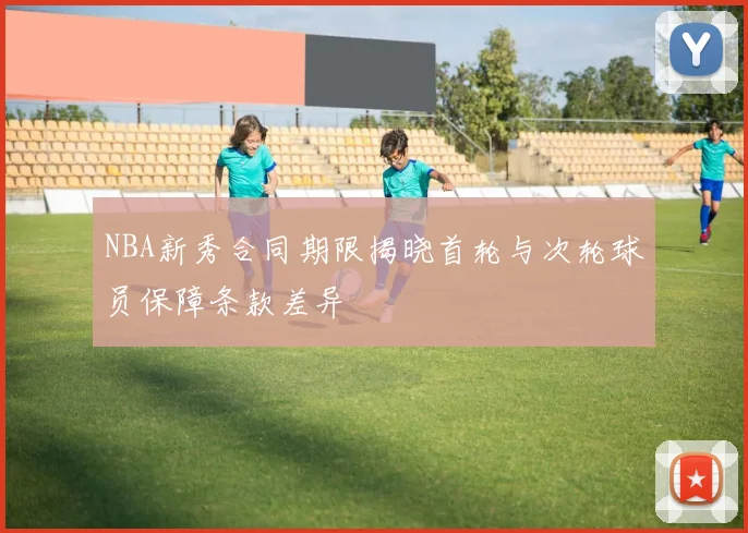 NBA新秀合同期限揭晓首轮与次轮球员保障条款差异