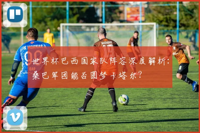 世界杯巴西国家队阵容深度解析：桑巴军团能否圆梦卡塔尔？