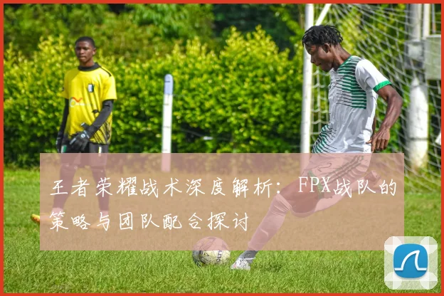 王者荣耀战术深度解析:FPX战队的策略与团队配合探讨