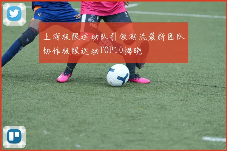 上海极限运动队引领潮流最新团队协作极限运动TOP10揭晓