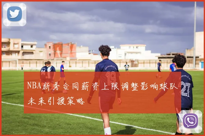 NBA新秀合同薪资上限调整影响球队未来引援策略