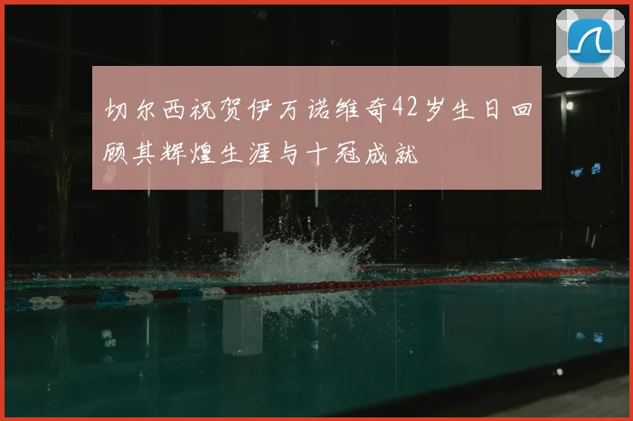 切尔西祝贺伊万诺维奇42岁生日回顾其辉煌生涯与十冠成就