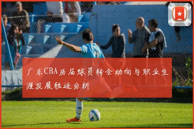 广东CBA历届球员转会动向与职业生涯发展轨迹分析