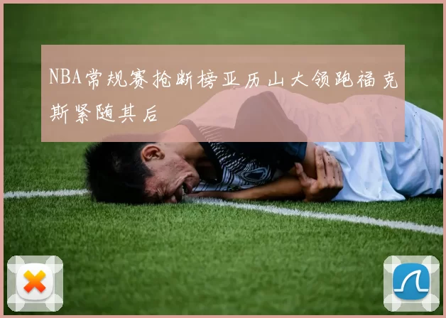 NBA常规赛抢断榜亚历山大领跑福克斯紧随其后
