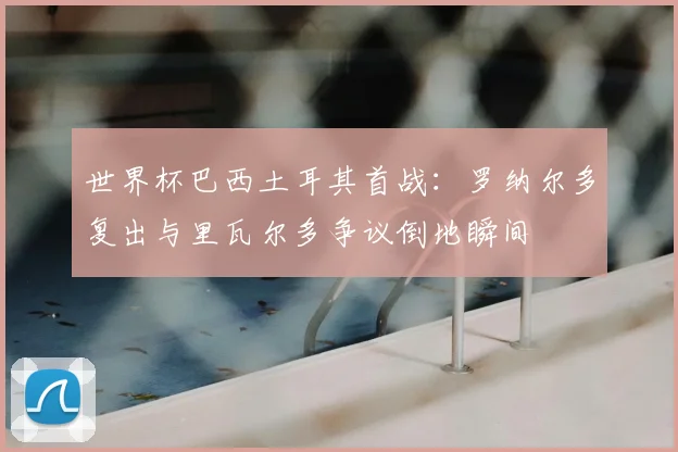 世界杯巴西土耳其首战：罗纳尔多复出与里瓦尔多争议倒地瞬间
