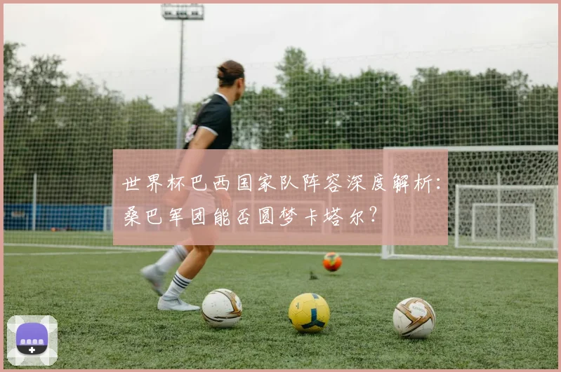 世界杯巴西国家队阵容深度解析：桑巴军团能否圆梦卡塔尔？