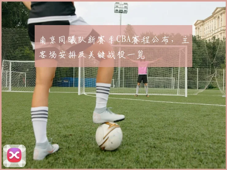 南京同曦队新赛季CBA赛程公布,主客场安排及关键战役一览