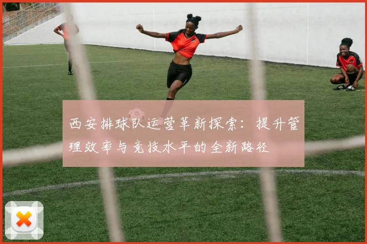 西安排球队运营革新探索：提升管理效率与竞技水平的全新路径