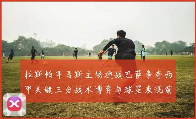 拉斯帕耳马斯主场迎战巴萨争夺西甲关键三分战术博弈与球星表现前瞻