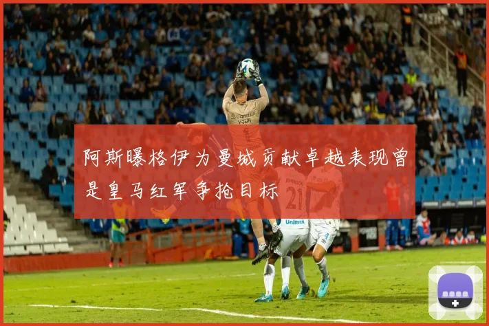 阿斯曝格伊为曼城贡献卓越表现曾是皇马红军争抢目标
