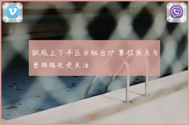 欧冠上下半区分组出炉 赛程焦点与晋级路径受关注