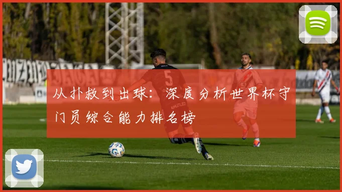 从扑救到出球：深度分析世界杯守门员综合能力排名榜