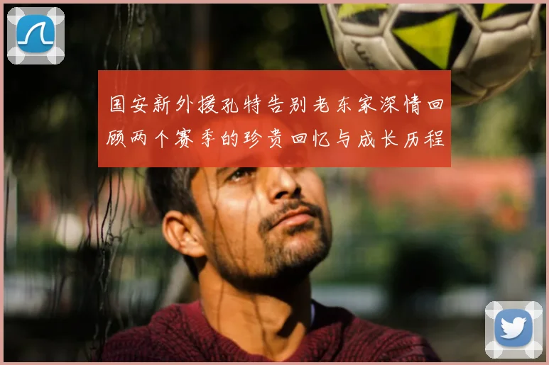 国安新外援孔特告别老东家深情回顾两个赛季的珍贵回忆与成长历程