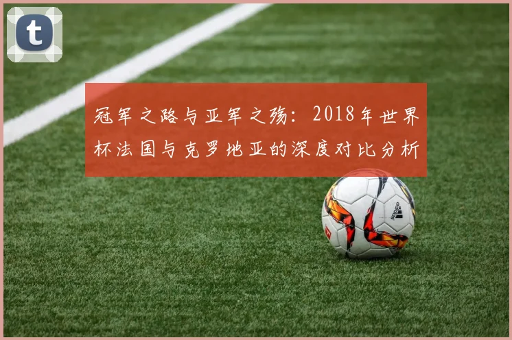 冠军之路与亚军之殇：2018年世界杯法国与克罗地亚的深度对比分析