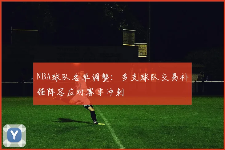 NBA球队名单调整：多支球队交易补强阵容应对赛季冲刺