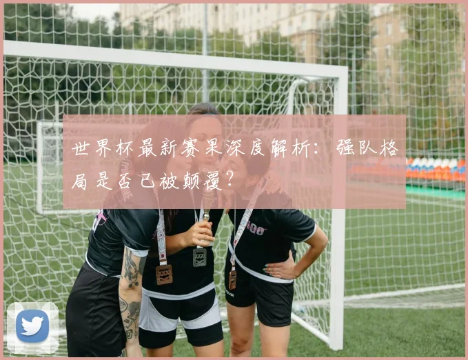 世界杯最新赛果深度解析：强队格局是否已被颠覆？
