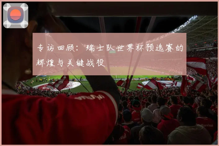专访回顾：瑞士队世界杯预选赛的辉煌与关键战役