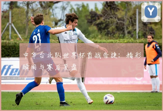 中华台北队世界杯首战告捷：精彩瞬间与赛后复盘