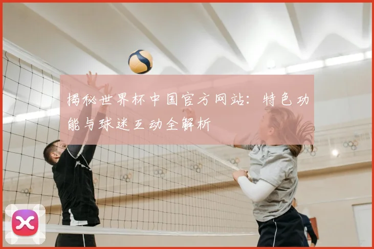 揭秘世界杯中国官方网站：特色功能与球迷互动全解析