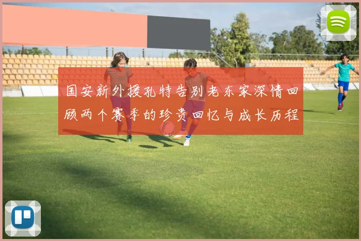 国安新外援孔特告别老东家深情回顾两个赛季的珍贵回忆与成长历程