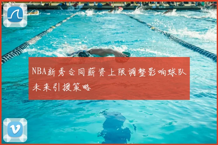 NBA新秀合同薪资上限调整影响球队未来引援策略