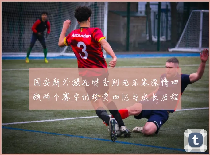 国安新外援孔特告别老东家深情回顾两个赛季的珍贵回忆与成长历程
