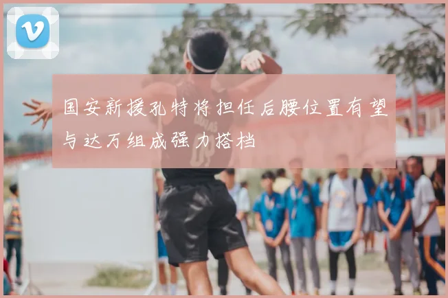 国安新援孔特将担任后腰位置有望与达万组成强力搭档