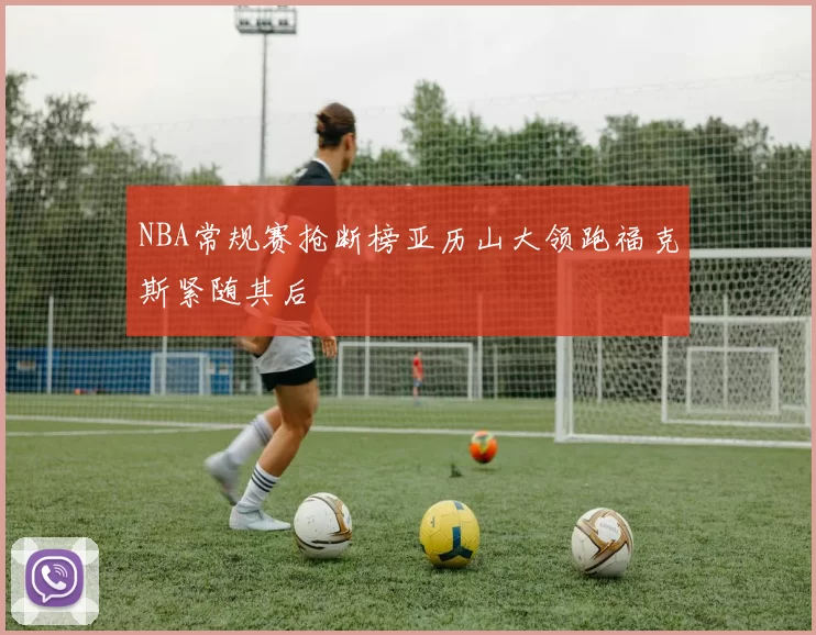 NBA常规赛抢断榜亚历山大领跑福克斯紧随其后