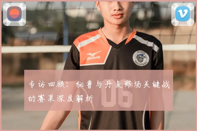 专访回顾：秘鲁与丹麦那场关键战的赛果深度解析