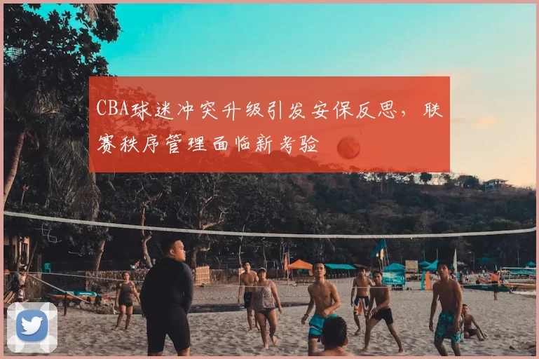 CBA球迷冲突升级引发安保反思，联赛秩序管理面临新考验