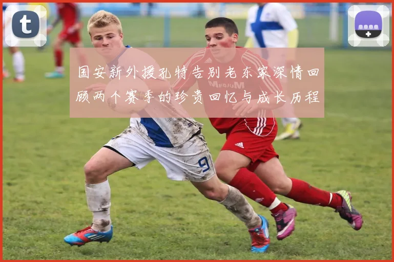 国安新外援孔特告别老东家深情回顾两个赛季的珍贵回忆与成长历程
