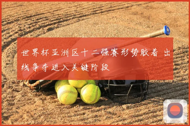 世界杯亚洲区十二强赛形势胶着 出线争夺进入关键阶段