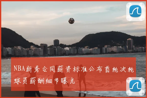 NBA新秀合同薪资标准公布首轮次轮球员薪酬细节曝光